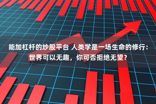 能加杠杆的炒股平台 人类学是一场生命的修行：世界可以无趣，你可否拒绝无望？