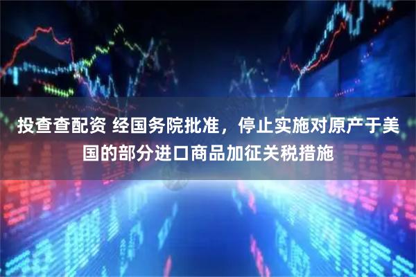 投查查配资 经国务院批准，停止实施对原产于美国的部分进口商品加征关税措施