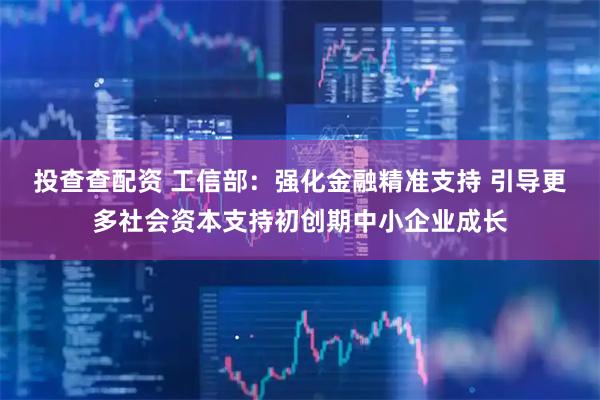 投查查配资 工信部：强化金融精准支持 引导更多社会资本支持初创期中小企业成长