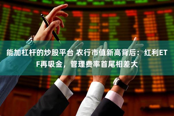 能加杠杆的炒股平台 农行市值新高背后：红利ETF再吸金，管理费率首尾相差大