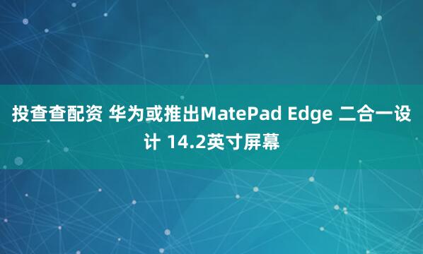 投查查配资 华为或推出MatePad Edge 二合一设计 14.2英寸屏幕