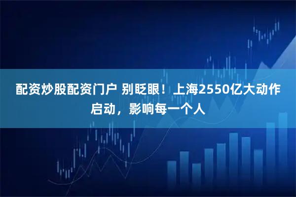 配资炒股配资门户 别眨眼！上海2550亿大动作启动，影响每一个人
