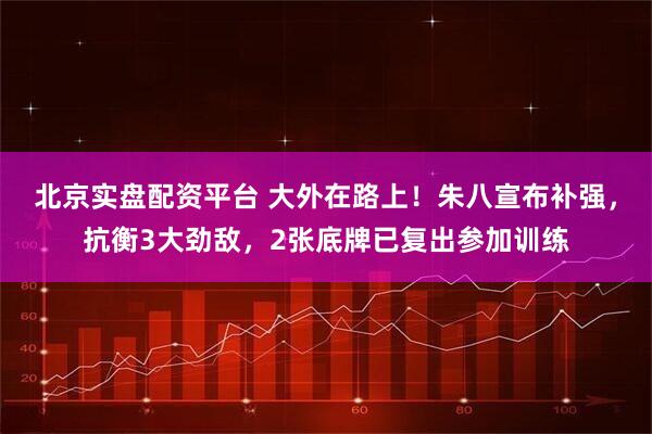 北京实盘配资平台 大外在路上！朱八宣布补强，抗衡3大劲敌，2张底牌已复出参加训练