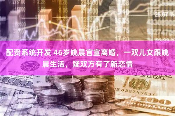 配资系统开发 46岁姚晨官宣离婚，一双儿女跟姚晨生活，疑双方有了新恋情