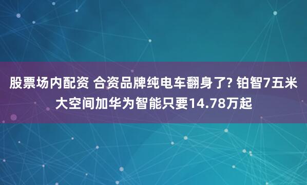 股票场内配资 合资品牌纯电车翻身了? 铂智7五米大空间加华为智能只要14.78万起